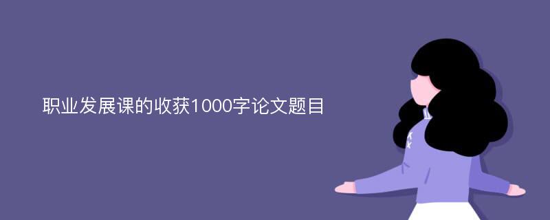 职业发展课的收获1000字论文题目